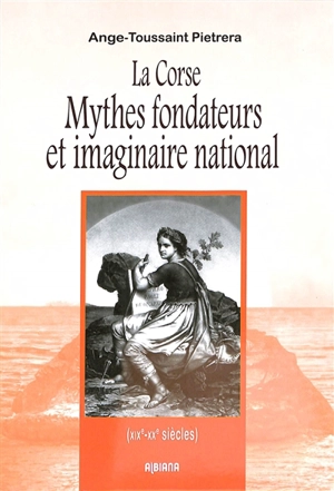 La Corse : mythes fondateurs et imaginaire national (XIXe-XXe siècles) - Ange-Toussaint Pietrera