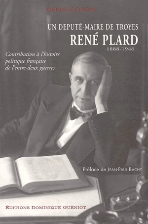 Contribution à l'histoire politique française de l'entre-deux-guerres : un député-maire de Troyes, René Plard (1888-1946) - Denis Coton