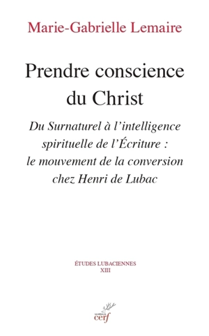 Prendre conscience du Christ : du surnaturel à l'intelligence spirituelle de l'Ecriture : le mouvement de la conversion chez Henri de Lubac - Marie-Gabrielle Lemaire