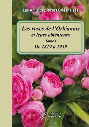 Les roses de l'Orléanais et leurs obtenteurs. Vol. 1. De 1819 à 1939 - Les Amis des roses orléanaises
