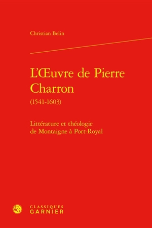 L'oeuvre de Pierre Charron (1541-1603) : littérature et théologie de Montaigne à Port-Royal - Christian Belin