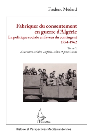 Fabriquer du consentement en guerre d'Algérie : la politique sociale en faveur du contingent : 1954-1962. Vol. 1. Assurances sociales, emplois, soldes et permissions - Frédéric Médard