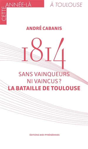 1814 : sans vainqueurs ni vaincus ? : la bataille de Toulouse - André Cabanis