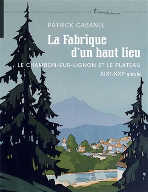 La fabrique d'un haut lieu : Le Chambon-sur-Lignon et le plateau : XIXe-XXIe siècle - Patrick Cabanel