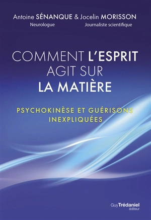 Comment l'esprit agit sur la matière : psychokinèse et guérisons inexpliquées - Antoine Sénanque