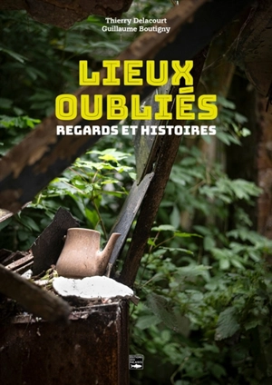 Lieux oubliés : regards et histoires - Thierry Delacourt