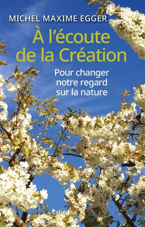 A l'écoute de la Création : pour changer notre regard sur la nature - Michel Maxime Egger