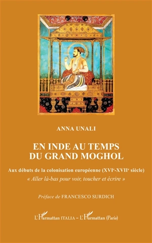 En Inde au temps du grand Moghol : aux débuts de la colonisation européenne (XVIe-XVIIe siècle) : aller là-bas pour voir, toucher et écrire - Anna Unali