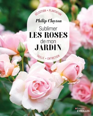 Sublimer les roses de mon jardin : sélection, plantation, taille, entretien - Philip Clayton