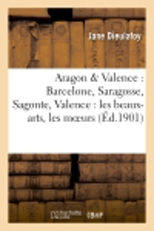 Aragon & Valence : Barcelone, Saragosse, Sagonte, Valence : les beaux-arts, les moeurs, les coutumes - Jane Dieulafoy