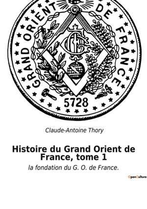 Histoire du Grand Orient de France, tome 1 : la fondation du G. O. de France. - Claude-Antoine Thory