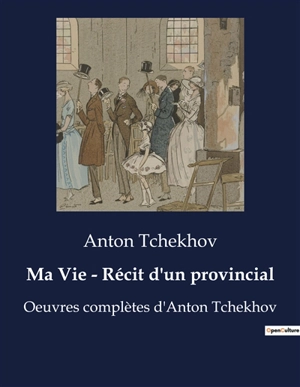 Ma Vie : Récit d'un provincial : Oeuvres complètes d'Anton Tchekhov - Anton Pavlovitch Tchekhov