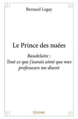 Le prince des nuées : Baudelaire : Tout ce que j’aurais aimé que mes professeurs me disent - Bernard Legay