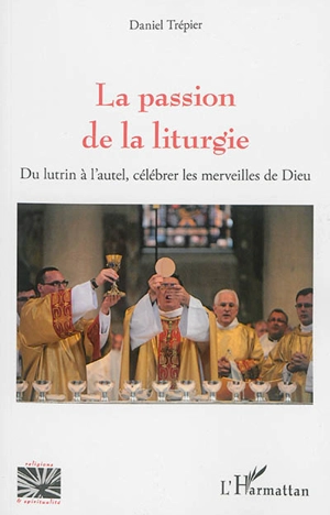 La passion de la liturgie : du lutrin à l'autel, célébrer les merveilles de Dieu - Daniel Trépier