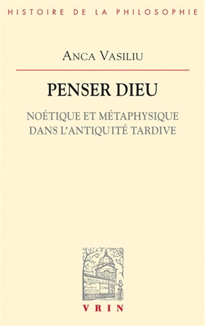 Penser Dieu : noétique et métaphysique dans l'Antiquité tardive - Anca Vasiliu