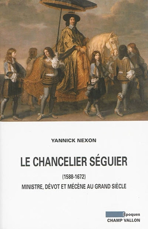Le chancelier Séguier, 1588-1672 : ministre, dévot et mécène au Grand Siècle - Yannick Nexon