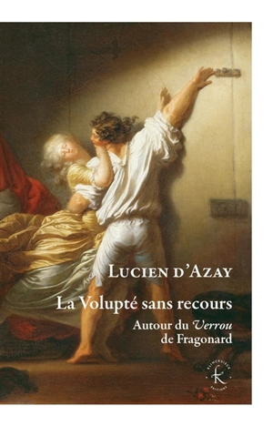 La volupté sans recours : autour du Verrou de Fragonard - Lucien d' Azay