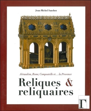 Reliques et reliquaires : Jérusalem, Rome, Compostelle et... la Provence - Jean-Michel Sanchez