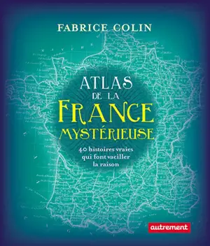 Atlas de la France mystérieuse : 40 histoires vraies qui font vaciller la raison - Fabrice Colin