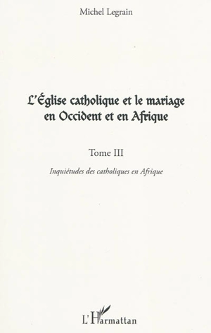 L'Eglise catholique et le mariage en Occident et en Afrique. Vol. 3. Inquiétudes des catholiques en Afrique - Michel Legrain