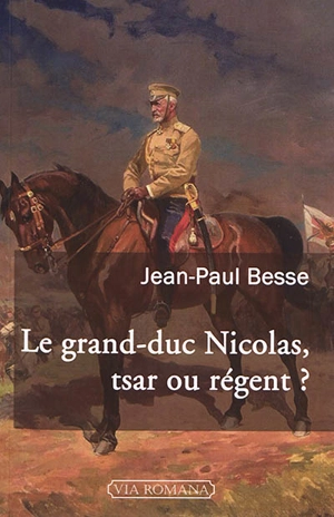 Le grand-duc Nicolas, tsar ou régent ? : le généralissime russe de 1914 face à son neveu et à la révolution - Jean-Paul Besse