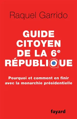 Guide citoyen de la 6e République : pourquoi et comment en finir avec la monarchie présidentielle - Raquel Garrido