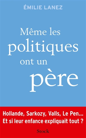 Même les politiques ont un père : Hollande, Sarkozy, Valls, Le Pen... : et si leur enfance expliquait tout ? - Emilie Lanez