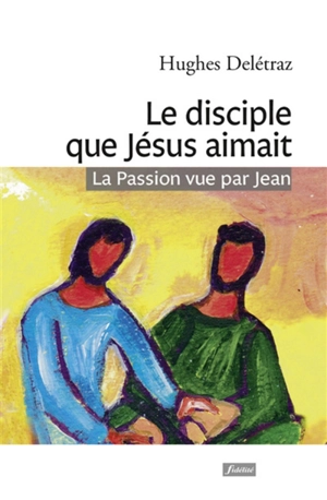 Le disciple que Jésus aimait : la Passion vue par Jean : un itinéraire spirituel - Hugues Deletraz
