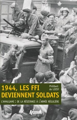 1944, les FFI deviennent soldats : l'amalgame : de la Résistance à l'armée régulière - Philibert de Loisy