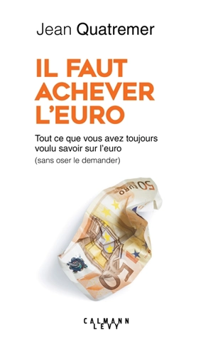 Il faut achever l'euro : tout ce que vous avez toujours voulu savoir sur l'euro (sans jamais oser le demander) - Jean Quatremer