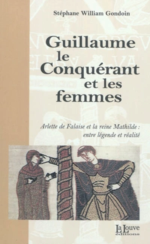 Guillaume le Conquérant et les femmes : Arlette de Falaise et la reine Mathilde : entre légende et réalité - Stéphane Gondoin