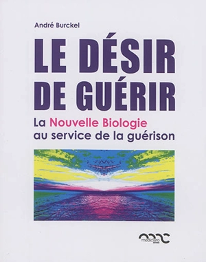 Le désir de guérir : la nouvelle biologie au service de la guérison - André Burckel