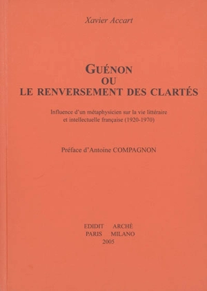 Guénon ou Le renversement des clartés : influence d'un métaphysicien sur la vie littéraire et intellectuelle française (1920-1970) - Xavier Accart