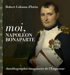 Moi, Napoléon Bonaparte : autobiographie imaginaire de l'Empereur - Robert Colonna d'Istria
