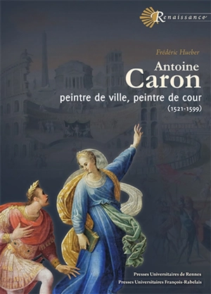Antoine Caron : peintre de ville, peintre de cour : 1521-1599 - Frédéric Hueber