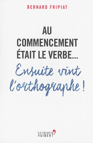 Au commencement était le verbe... : ensuite vint l'orthographe ! - Bernard Fripiat