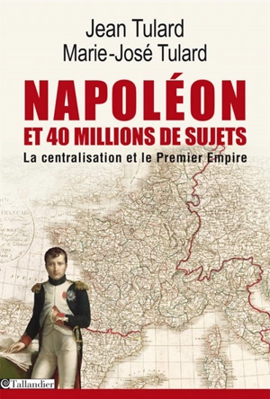 Napoléon et quarante millions de sujets : la centralisation et le Premier Empire. Dictionnaire des 134 départements à l'apogée du Grand Empire - Jean Tulard