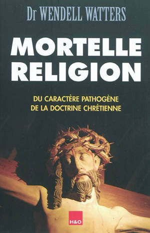 Mortelle religion : du caractère pathogène de la doctrine chrétienne - Wendell W. Watters