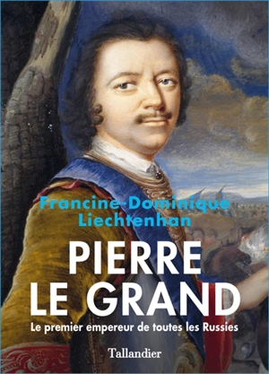 Pierre le Grand : le premier empereur de toutes les Russies - Francine-Dominique Liechtenhan