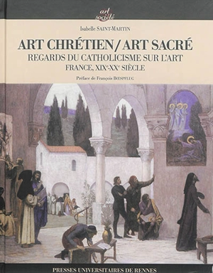 Art chrétien, art sacré : regards du catholicisme sur l'art : France, XIXe-XXe siècle - Isabelle Saint-Martin