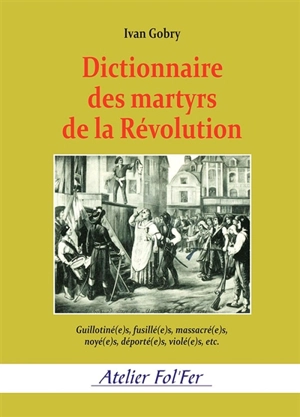 Dictionnaire des martyrs de la Révolution : guillotiné(e)s, fusillé(e)s, massacré(e)s, noyé(e)s, déporté(e)s, violé(e)s, etc. - Ivan Gobry