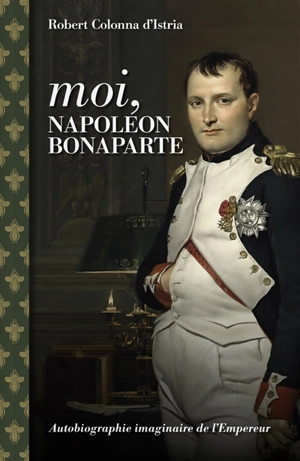 Moi, Napoléon Bonaparte : autobiographie imaginaire de l'Empereur - Robert Colonna d'Istria