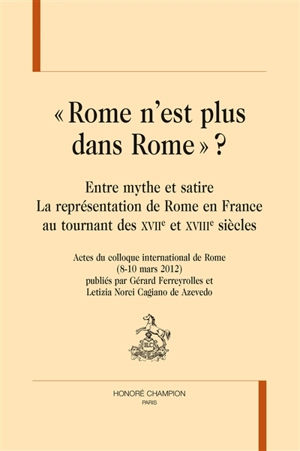 Rome n'est plus dans Rome ? : entre mythe et satire, la représentation de Rome en France au tournant des XVIIe et XVIIIe siècles : actes du colloque international de Rome, 8-10 mars 2012