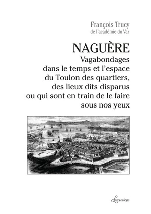 Naguère : vagabondages dans le temps et l'espace du Toulon des quartiers, des lieux dits disparus ou qui sont en train de le faire sous nos yeux - François Trucy