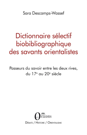 Dictionnaire sélectif biobibliographique des savants orientalistes : passeurs du savoir entre les deux rives, du 17e au 20e siècle - Sara Descamps-Wassif