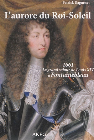L'aurore du Roi-Soleil : 1661, le grand séjour de Louis XIV à Fontainebleau - Patrick Daguenet