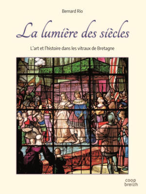 La lumière des siècles : l'art et l'histoire dans les vitraux de Bretagne - Bernard Rio