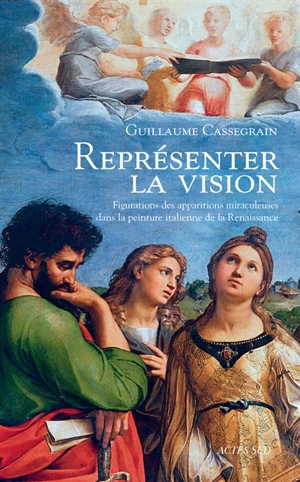 Représenter la vision : figurations des apparitions miraculeuses dans la peinture italienne de la Renaissance - Guillaume Cassegrain
