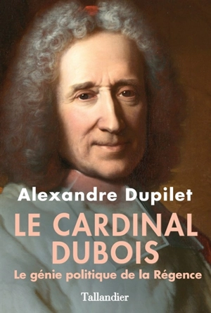 Le cardinal Dubois : le génie politique de la Régence - Alexandre Dupilet