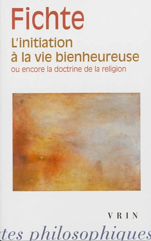 L'initiation à la vie bienheureuse ou encore la doctrine de la religion - Johann Gottlieb Fichte